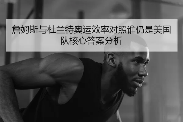 詹姆斯与杜兰特奥运效率对照谁仍是美国队核心答案分析