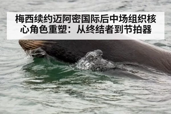 梅西续约迈阿密国际后中场组织核心角色重塑：从终结者到节拍器