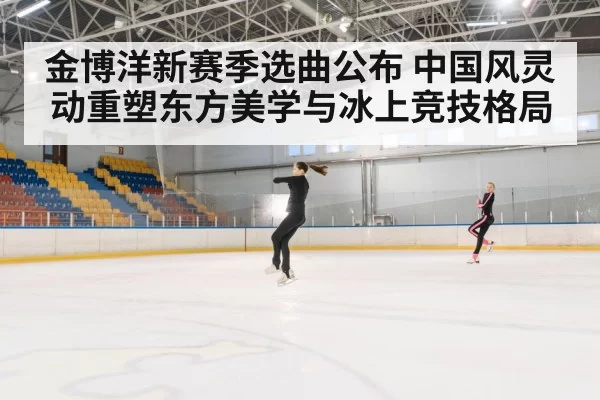 金博洋新赛季选曲公布 中国风灵动重塑东方美学与冰上竞技格局