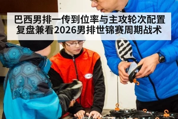 巴西男排一传到位率与主攻轮次配置复盘兼看2026男排世锦赛周期战术